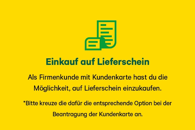 Als Firmenkunde mit Kundenkarte hast du die  Möglichkeit, auf Lieferschein einzukaufen. *Bitte kreuze die dafür die entsprechende Option bei der  Beantragung der Kundenkarte an.